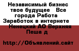 Независимый бизнес-твое будущее - Все города Работа » Заработок в интернете   . Ненецкий АО,Верхняя Пеша д.